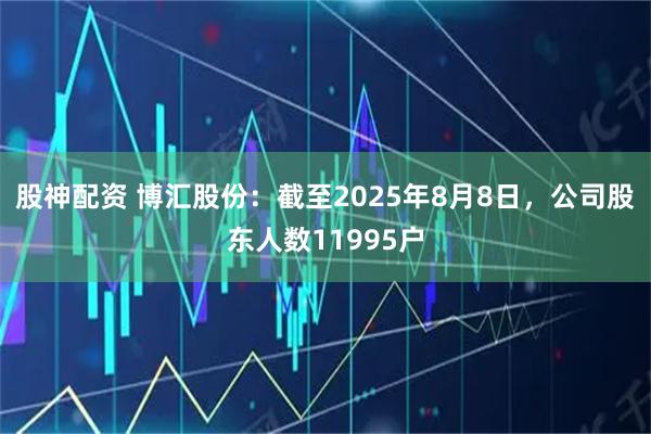 股神配资 博汇股份：截至2025年8月8日，公司股东人数11995户