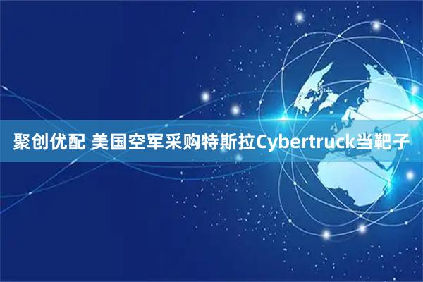 聚创优配 美国空军采购特斯拉Cybertruck当靶子
