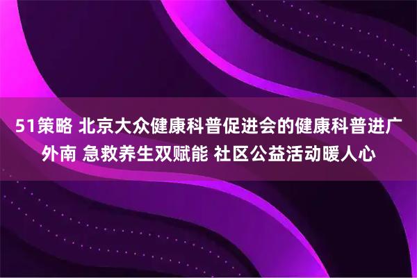 51策略 北京大众健康科普促进会的健康科普进广外南 急救养生双赋能 社区公益活动暖人心