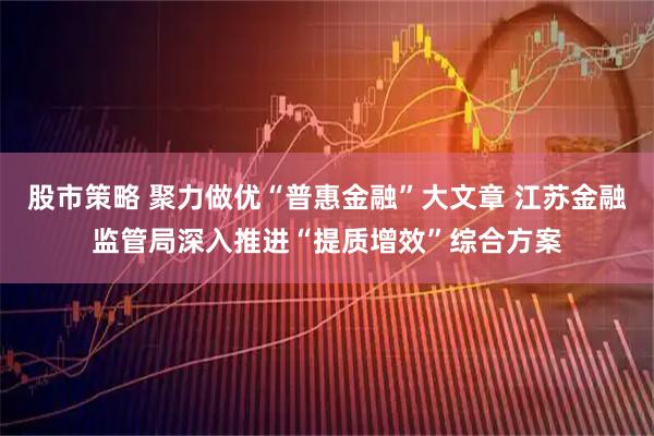 股市策略 聚力做优“普惠金融”大文章 江苏金融监管局深入推进“提质增效”综合方案