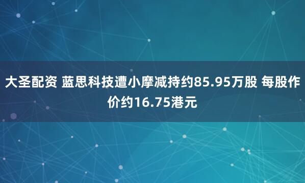 大圣配资 蓝思科技遭小摩减持约85.95万股 每股作价约16.75港元