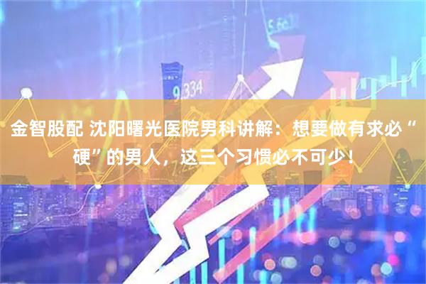 金智股配 沈阳曙光医院男科讲解：想要做有求必“硬”的男人，这三个习惯必不可少！