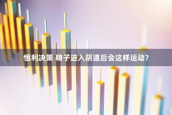 恒利决策 精子进入阴道后会这样运动？