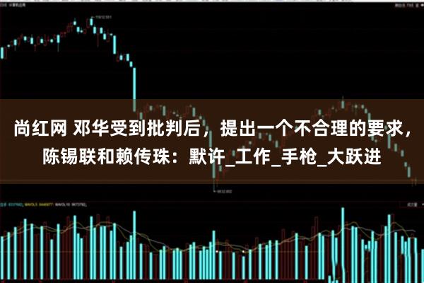 尚红网 邓华受到批判后，提出一个不合理的要求，陈锡联和赖传珠：默许_工作_手枪_大跃进