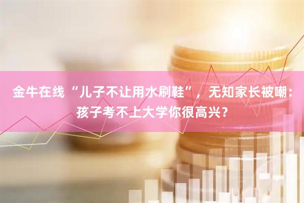 金牛在线 “儿子不让用水刷鞋”，无知家长被嘲：孩子考不上大学你很高兴？