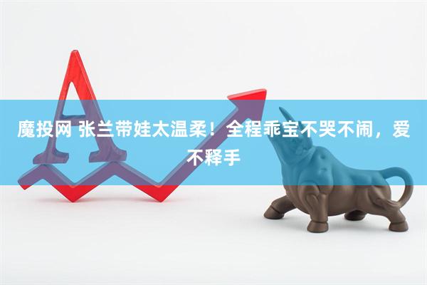 魔投网 张兰带娃太温柔！全程乖宝不哭不闹，爱不释手
