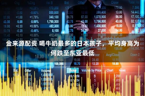 金来源配资 喝牛奶最多的日本孩子,平均身高为何跌至东亚最低