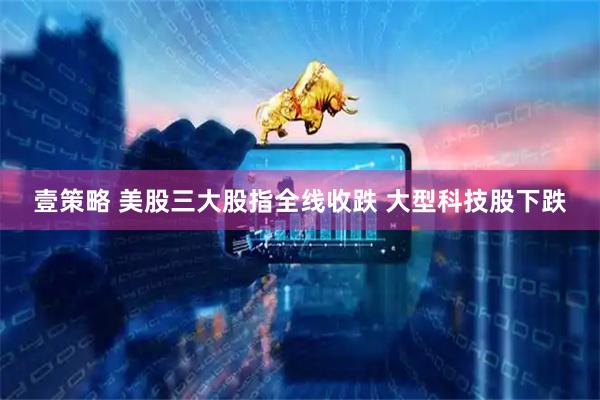 壹策略 美股三大股指全线收跌 大型科技股下跌