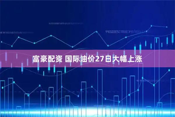 富豪配资 国际油价27日大幅上涨