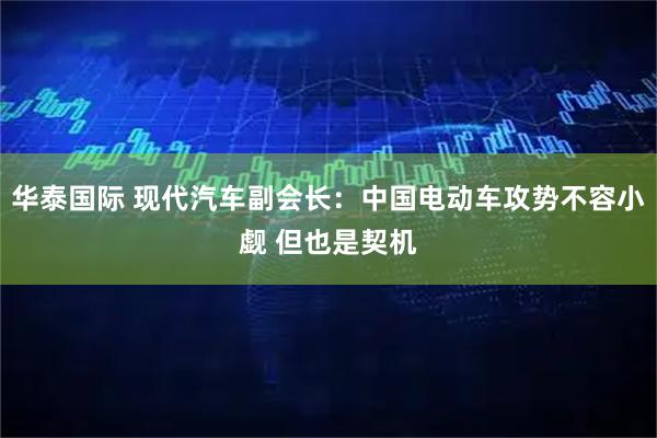 华泰国际 现代汽车副会长：中国电动车攻势不容小觑 但也是契机