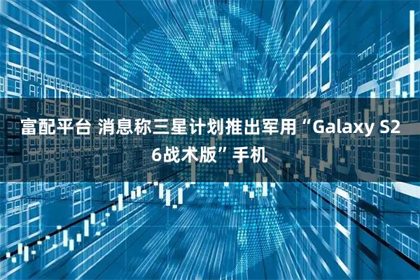 富配平台 消息称三星计划推出军用“Galaxy S26战术版”手机