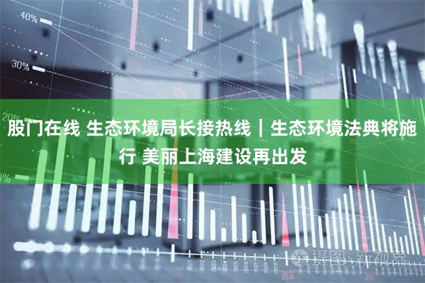 股门在线 生态环境局长接热线｜生态环境法典将施行 美丽上海建设再出发