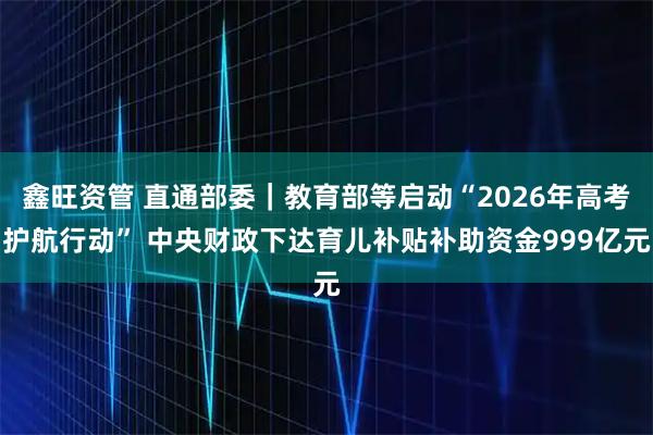 鑫旺资管 直通部委｜教育部等启动“2026年高考护航行动” 中央财政下达育儿补贴补助资金999亿元