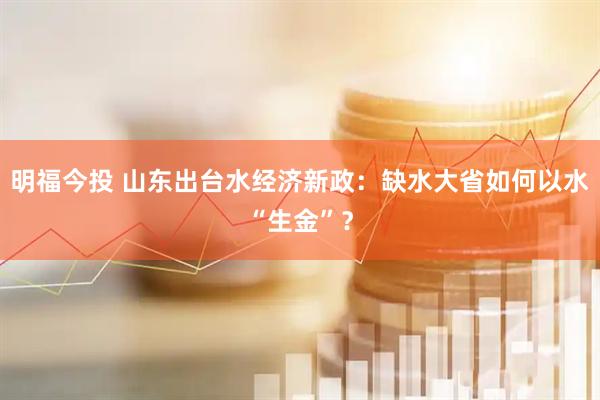 明福今投 山东出台水经济新政:缺水大省如何以水“生金”?