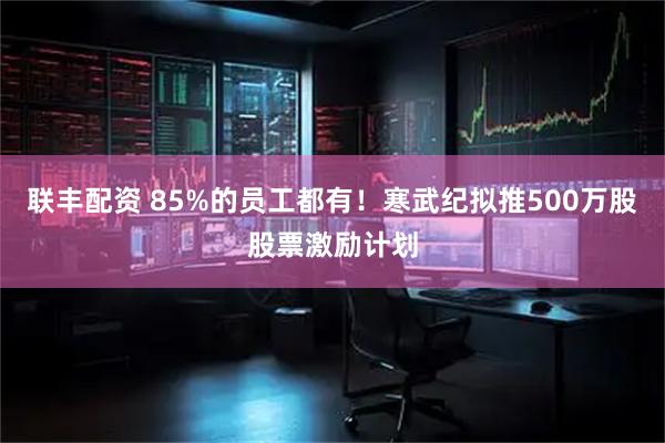 联丰配资 85%的员工都有！寒武纪拟推500万股股票激励计划