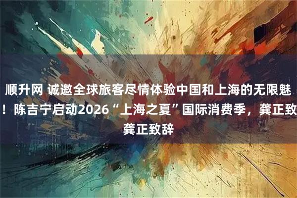 顺升网 诚邀全球旅客尽情体验中国和上海的无限魅力！陈吉宁启动2026“上海之夏”国际消费季，龚正致辞