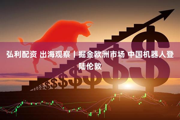 弘利配资 出海观察丨掘金欧洲市场 中国机器人登陆伦敦